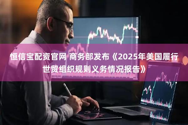 恒信宝配资官网 商务部发布《2025年美国履行世贸组织规则义务情况报告》