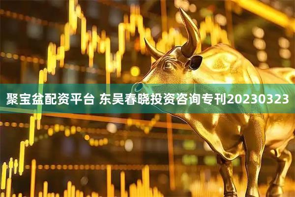 聚宝盆配资平台 东吴春晓投资咨询专刊20230323