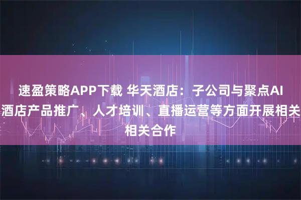 速盈策略APP下载 华天酒店：子公司与聚点AI将在酒店产品推广、人才培训、直播运营等方面开展相关合作