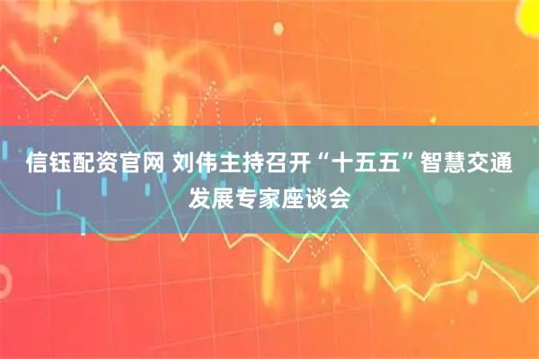 信钰配资官网 刘伟主持召开“十五五”智慧交通发展专家座谈会