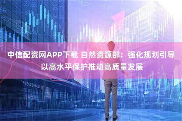 中信配资网APP下载 自然资源部：强化规划引导 以高水平保护推动高质量发展