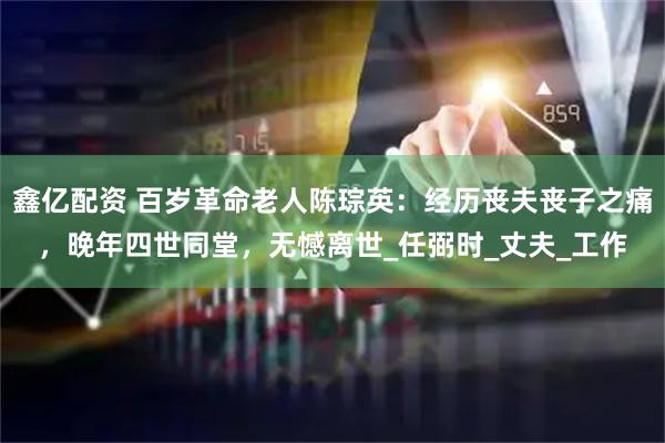 鑫亿配资 百岁革命老人陈琮英：经历丧夫丧子之痛，晚年四世同堂，无憾离世_任弼时_丈夫_工作