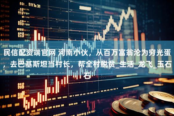 民信配资端官网 河南小伙，从百万富翁沦为穷光蛋，去巴基斯坦当村长，帮全村脱贫_生活_龙飞_玉石