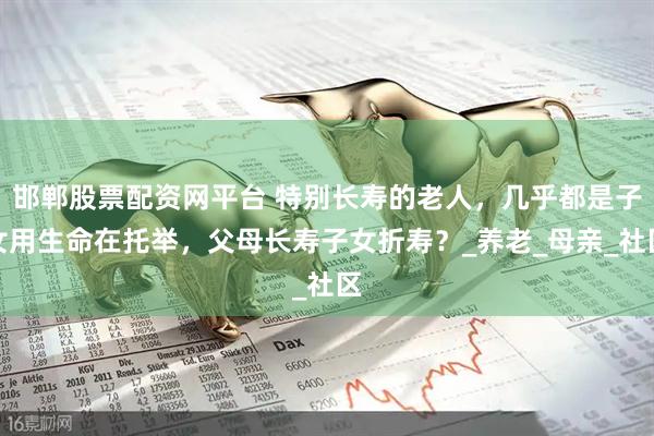 邯郸股票配资网平台 特别长寿的老人，几乎都是子女用生命在托举，父母长寿子女折寿？_养老_母亲_社区