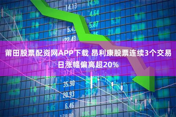 莆田股票配资网APP下载 昂利康股票连续3个交易日涨幅偏离超20%