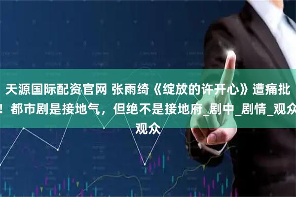 天源国际配资官网 张雨绮《绽放的许开心》遭痛批！都市剧是接地气，但绝不是接地府_剧中_剧情_观众