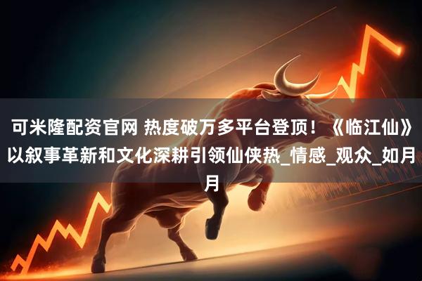 可米隆配资官网 热度破万多平台登顶！《临江仙》以叙事革新和文化深耕引领仙侠热_情感_观众_如月
