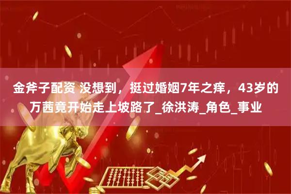 金斧子配资 没想到，挺过婚姻7年之痒，43岁的万茜竟开始走上坡路了_徐洪涛_角色_事业