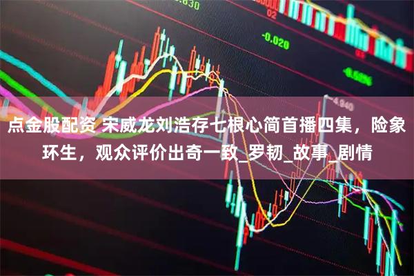 点金股配资 宋威龙刘浩存七根心简首播四集，险象环生，观众评价出奇一致_罗韧_故事_剧情