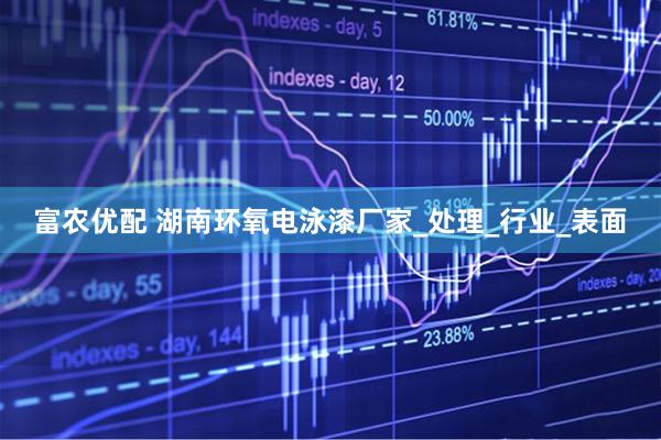 富农优配 湖南环氧电泳漆厂家_处理_行业_表面