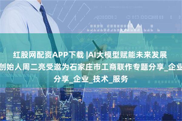 红股网配资APP下载 |AI大模型赋能未来发展 天亮生态圈创始人周二亮受邀为石家庄市工商联作专题分享_企业_技术_服务