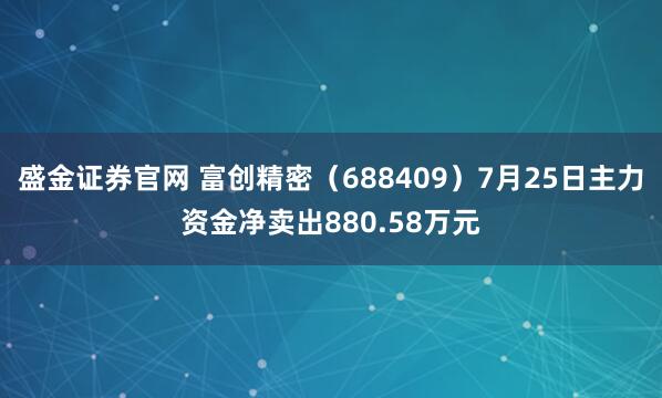 盛金证券官网 富创精密（688409）7月25日主力资金净卖出880.58万元