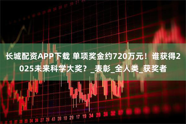 长城配资APP下载 单项奖金约720万元！谁获得2025未来科学大奖？_表彰_全人类_获奖者