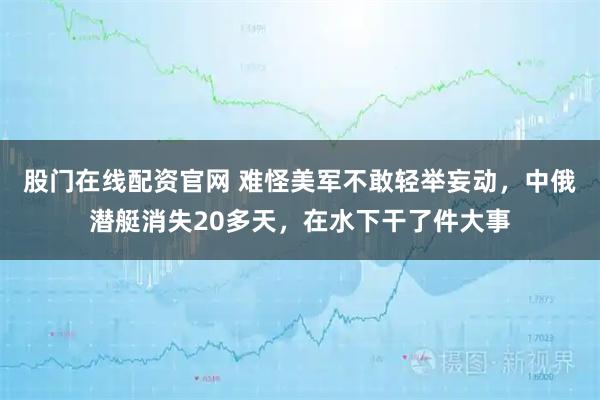 股门在线配资官网 难怪美军不敢轻举妄动，中俄潜艇消失20多天，在水下干了件大事