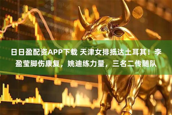 日日盈配资APP下载 天津女排抵达土耳其！李盈莹脚伤康复，姚迪练力量，三名二传随队