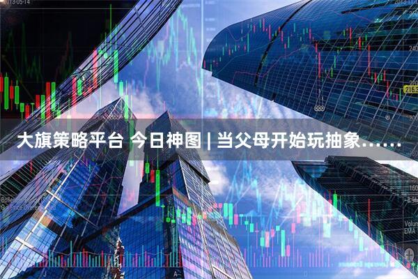 大旗策略平台 今日神图 | 当父母开始玩抽象……