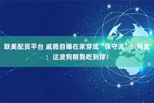 联美配资平台 戚薇自曝在家穿成“保守派”！网友：这波狗粮我吃到撑！