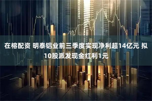在榕配资 明泰铝业前三季度实现净利超14亿元 拟10股派发现金红利1元