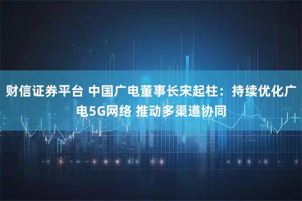 财信证券平台 中国广电董事长宋起柱：持续优化广电5G网络 推动多渠道协同