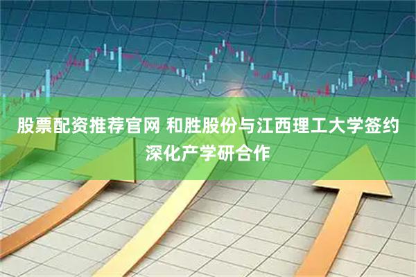 股票配资推荐官网 和胜股份与江西理工大学签约深化产学研合作