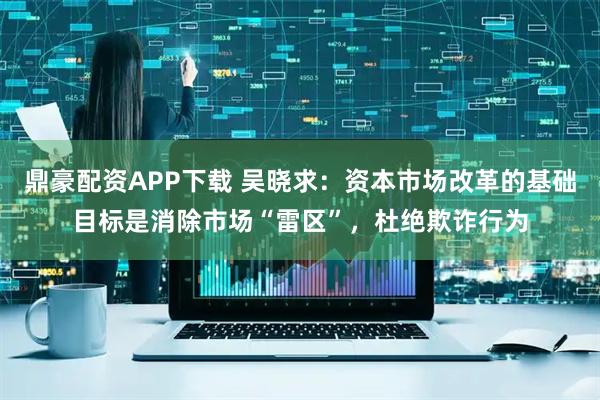 鼎豪配资APP下载 吴晓求：资本市场改革的基础目标是消除市场“雷区”，杜绝欺诈行为