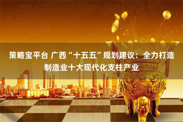 策略宝平台 广西“十五五”规划建议：全力打造制造业十大现代化支柱产业