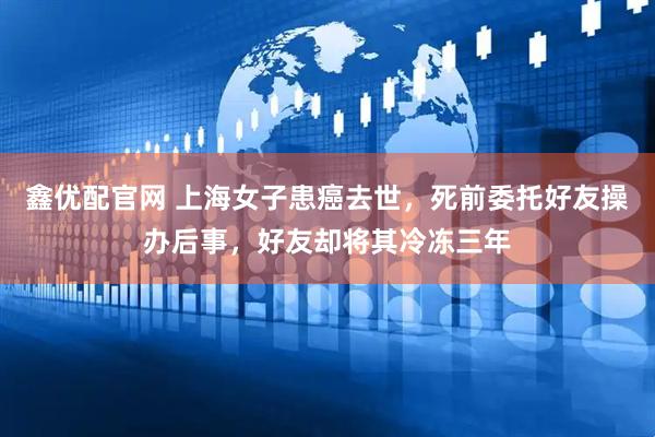 鑫优配官网 上海女子患癌去世，死前委托好友操办后事，好友却将其冷冻三年