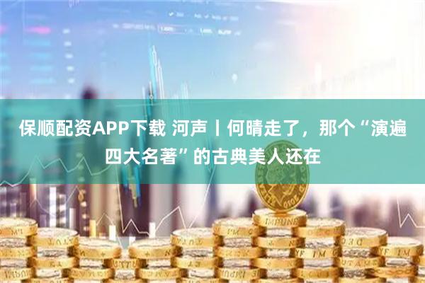 保顺配资APP下载 河声丨何晴走了，那个“演遍四大名著”的古典美人还在