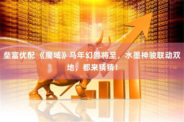 垒富优配 《魔域》马年幻兽将至，水墨神骏联动双地，都来猜猜！