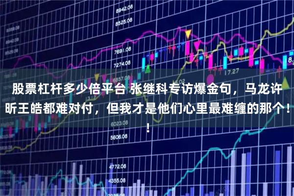 股票杠杆多少倍平台 张继科专访爆金句，马龙许昕王皓都难对付，但我才是他们心里最难缠的那个！