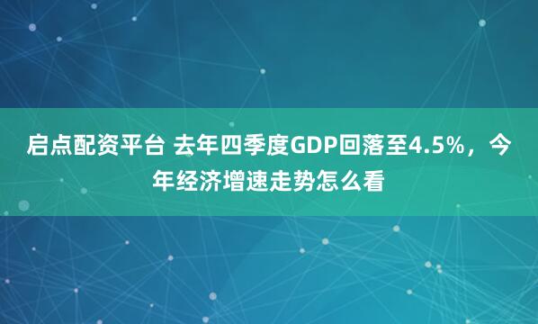 启点配资平台 去年四季度GDP回落至4.5%，今年经济增速走势怎么看