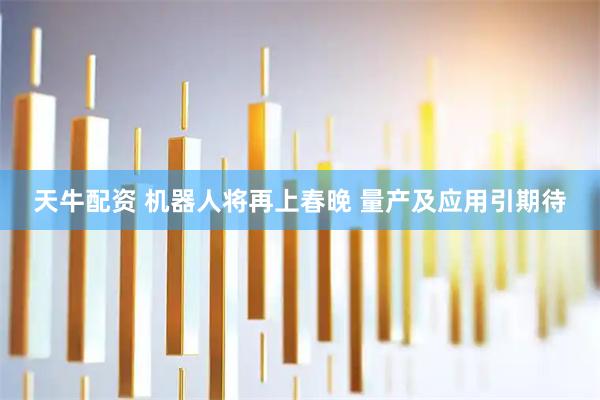 天牛配资 机器人将再上春晚 量产及应用引期待