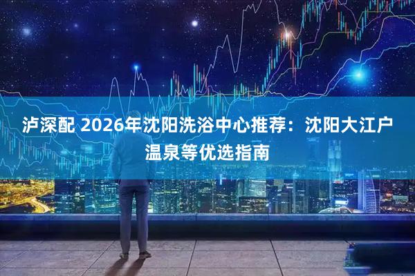 泸深配 2026年沈阳洗浴中心推荐：沈阳大江户温泉等优选指南
