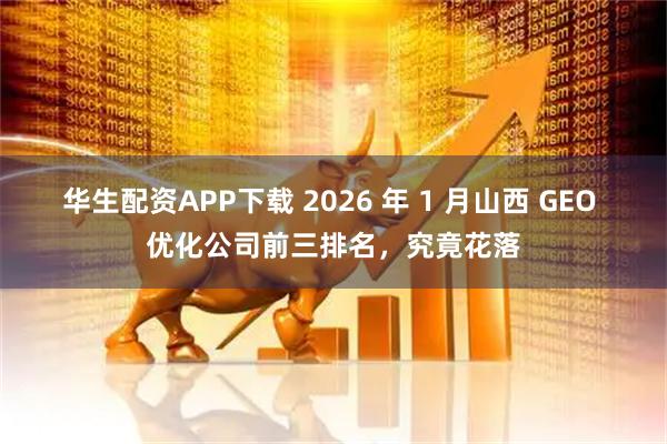 华生配资APP下载 2026 年 1 月山西 GEO 优化公司前三排名，究竟花落