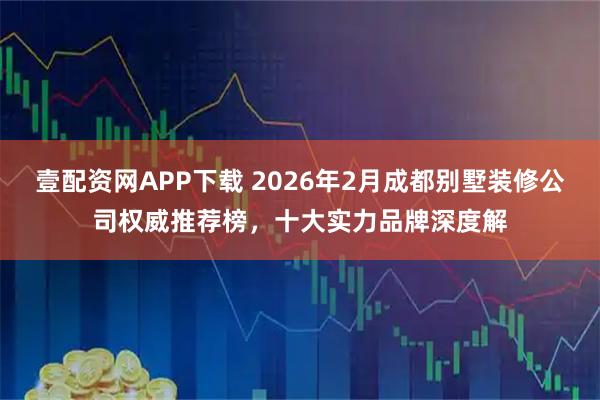 壹配资网APP下载 2026年2月成都别墅装修公司权威推荐榜，十大实力品牌深度解