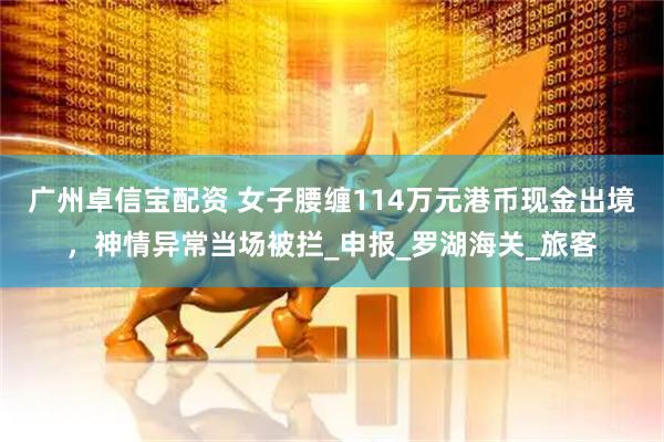 广州卓信宝配资 女子腰缠114万元港币现金出境，神情异常当场被拦_申报_罗湖海关_旅客