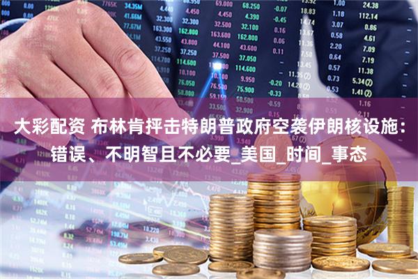 大彩配资 布林肯抨击特朗普政府空袭伊朗核设施：错误、不明智且不必要_美国_时间_事态