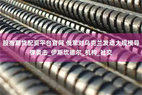 股指期货配资平台官网 俄军对乌克兰发动大规模导弹袭击_伊斯坎德尔_机构_社交