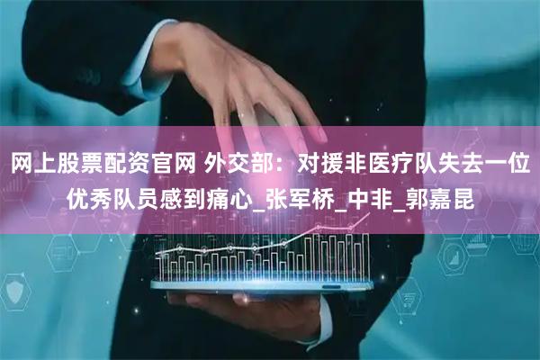网上股票配资官网 外交部：对援非医疗队失去一位优秀队员感到痛心_张军桥_中非_郭嘉昆