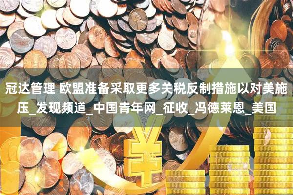 冠达管理 欧盟准备采取更多关税反制措施以对美施压_发现频道_中国青年网_征收_冯德莱恩_美国
