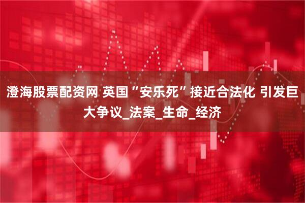 澄海股票配资网 英国“安乐死”接近合法化 引发巨大争议_法案_生命_经济