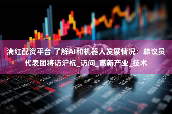 满红配资平台 了解AI和机器人发展情况：韩议员代表团将访沪杭_访问_高新产业_技术