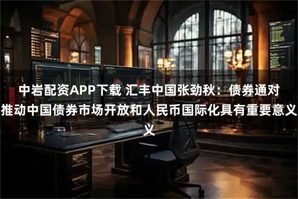 中岩配资APP下载 汇丰中国张劲秋：债券通对推动中国债券市场开放和人民币国际化具有重要意义