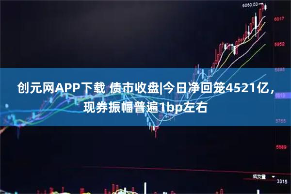 创元网APP下载 债市收盘|今日净回笼4521亿，现券振幅普遍1bp左右