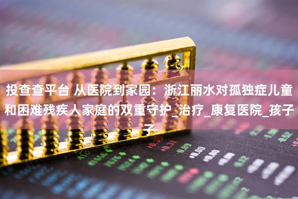投查查平台 从医院到家园：浙江丽水对孤独症儿童和困难残疾人家庭的双重守护_治疗_康复医院_孩子