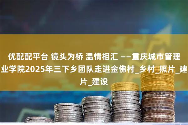 优配配平台 镜头为桥 温情相汇 ——重庆城市管理职业学院2025年三下乡团队走进金佛村_乡村_照片_建设