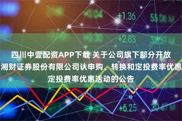 四川中壹配资APP下载 关于公司旗下部分开放式基金参加湘财证券股份有限公司认申购、转换和定投费率优惠活动的公告