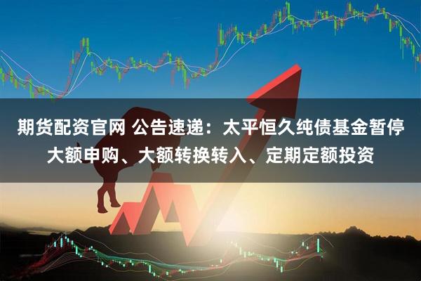 期货配资官网 公告速递：太平恒久纯债基金暂停大额申购、大额转换转入、定期定额投资