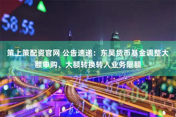 策上策配资官网 公告速递：东吴货币基金调整大额申购、大额转换转入业务限额