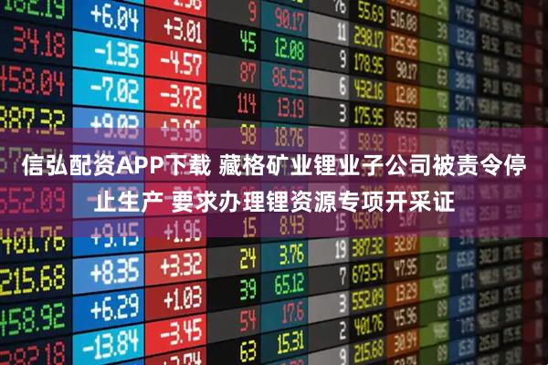 信弘配资APP下载 藏格矿业锂业子公司被责令停止生产 要求办理锂资源专项开采证